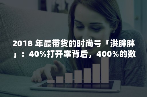 2018 年最带货的时尚号「洪胖胖」：40%打开率背后，400%的数据调研