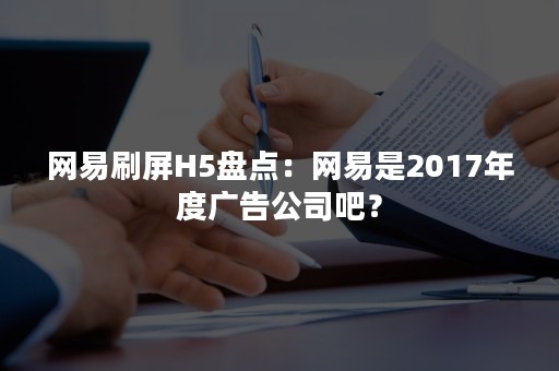 网易刷屏H5盘点：网易是2017年度广告公司吧？