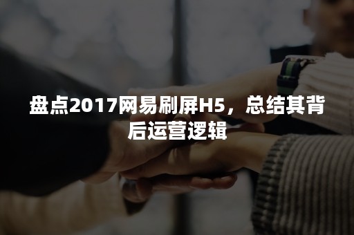 盘点2017网易刷屏H5，总结其背后运营逻辑