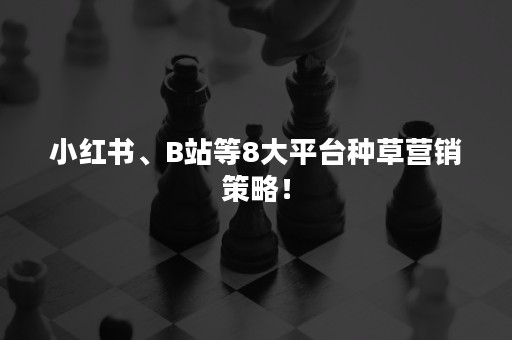 小红书、B站等8大平台种草营销策略！