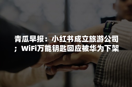 青瓜早报：小红书成立旅游公司；WiFi某某回应被华为下架…