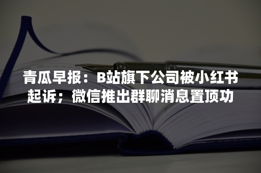 青瓜早报：B站旗下公司被小红书起诉；微信推出群聊消息置顶功能…