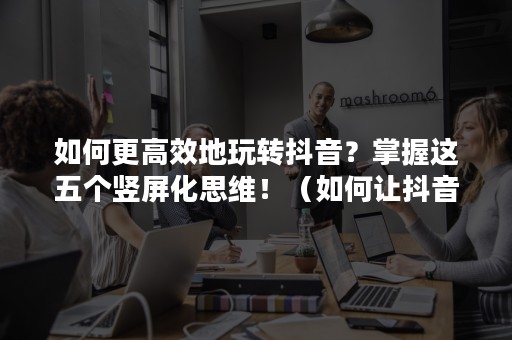 如何更高效地玩转抖音？掌握这五个竖屏化思维！（如何让抖音横屏变竖屏）