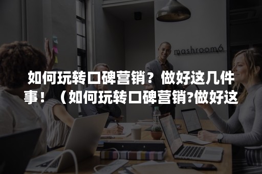 如何玩转口碑营销？做好这几件事！（如何玩转口碑营销?做好这几件事的感悟）