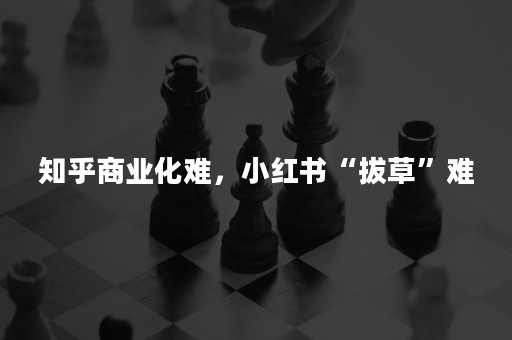 知乎商业化难，小红书“拔草”难