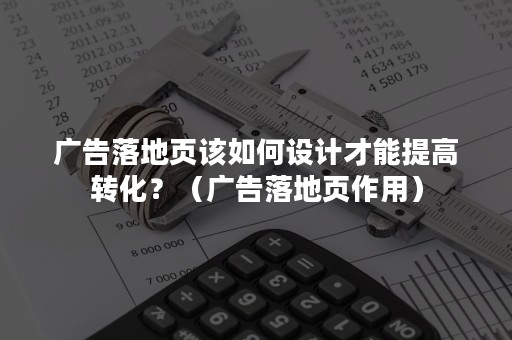 广告落地页该如何设计才能提高转化？（广告落地页作用）