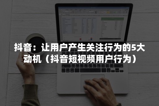 抖音：让用户产生关注行为的5大动机（抖音短视频用户行为）