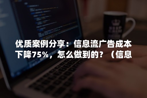 优质案例分享：信息流广告成本下降75%，怎么做到的？（信息流广告转化成本）