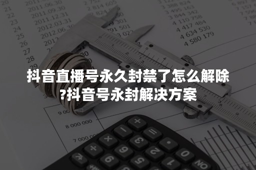 抖音直播号永久封禁了怎么解除?抖音号永封解决方案