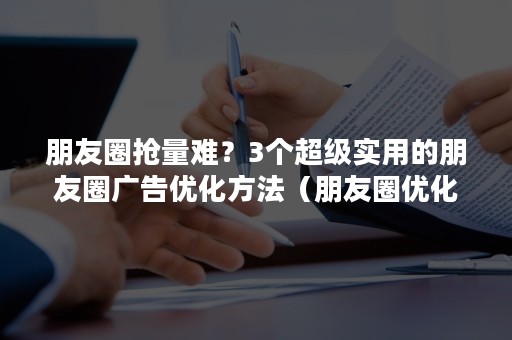 朋友圈抢量难？3个超级实用的朋友圈广告优化方法（朋友圈优化方案）