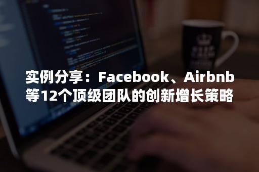 实例分享：Facebook、Airbnb等12个顶级团队的创新增长策略（airbnb的竞争对手）