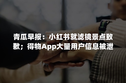 青瓜早报：小红书就滤镜景点致歉；得物App大量用户信息被泄露…