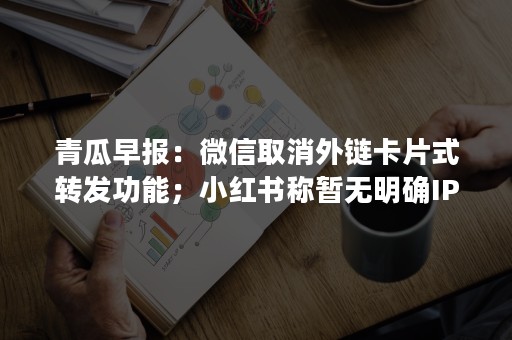 青瓜早报：微信取消外链卡片式转发功能；小红书称暂无明确IPO计划；大众点评回应王思聪手机号被改绑…