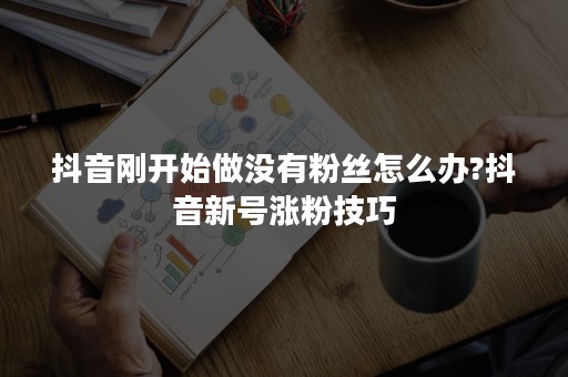 抖音刚开始做没有粉丝怎么办?抖音新号涨粉技巧