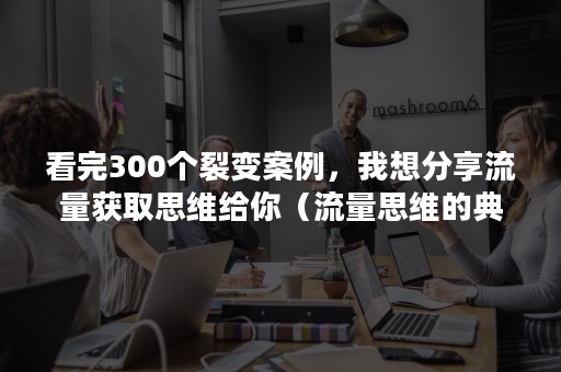 看完300个裂变案例，我想分享流量获取思维给你（流量思维的典型案例）