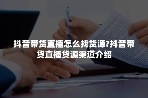 抖音带货直播怎么找货源?抖音带货直播货源渠道介绍