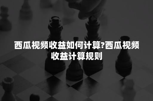 西瓜视频收益如何计算?西瓜视频收益计算规则