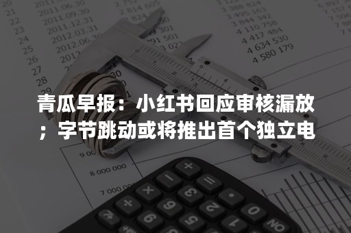 青瓜早报：小红书回应审核漏放；字节跳动或将推出首个独立电商App；苹果仍在开发无线充电板…