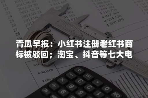 青瓜早报：小红书注册老红书商标被驳回；淘宝、抖音等七大电商平台被约谈…