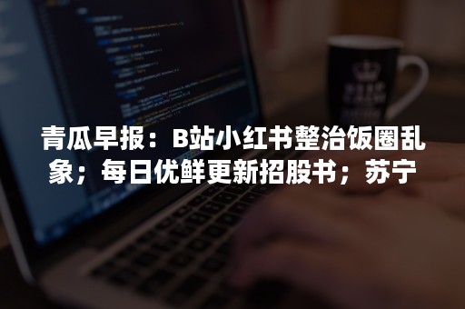 青瓜早报：B站小红书整治饭圈乱象；每日优鲜更新招股书；苏宁回应阿里接盘传言…