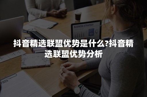 抖音精选联盟优势是什么?抖音精选联盟优势分析