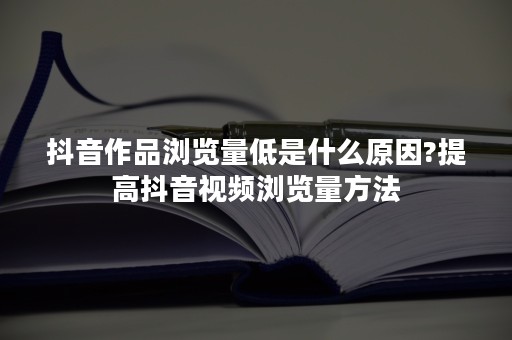 抖音作品浏览量低是什么原因?提高抖音视频浏览量方法