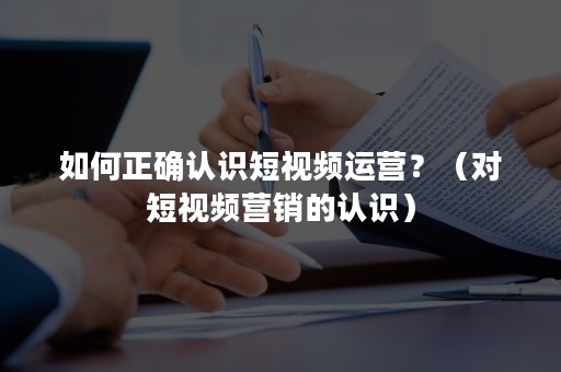 如何正确认识短视频运营？（对短视频营销的认识）