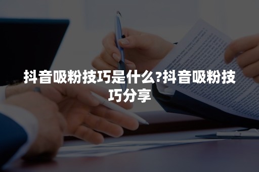 抖音吸粉技巧是什么?抖音吸粉技巧分享