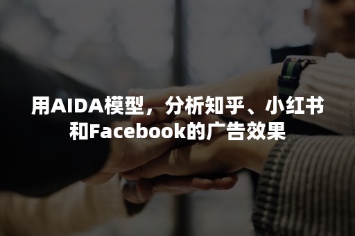 用AIDA模型，分析知乎、小红书和Facebook的广告效果