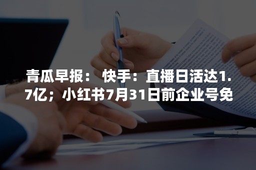 青瓜早报： 快手：直播日活达1.7亿；小红书7月31日前企业号免收认证费…