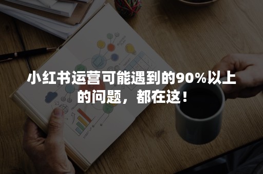 小红书运营可能遇到的90%以上的问题，都在这！