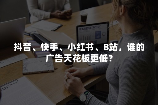 抖音、快手、小红书、B站，谁的广告天花板更低？