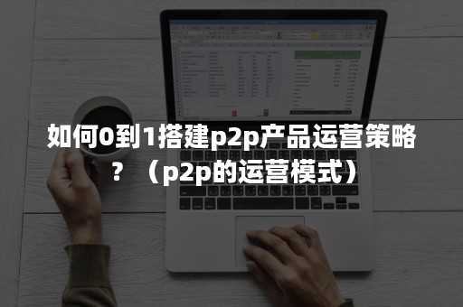 如何0到1搭建p2p产品运营策略？（p2p的运营模式）