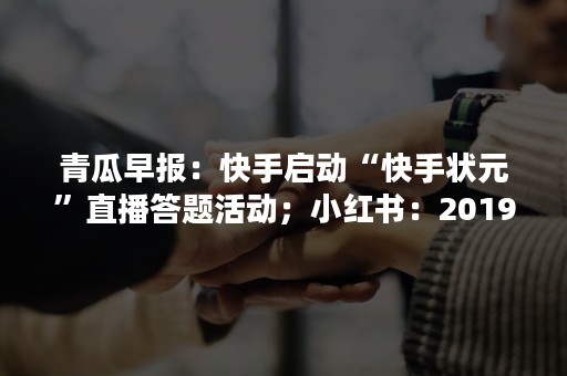 青瓜早报：快手启动“快手状元”直播答题活动；小红书：2019年封禁2128万个作弊账号