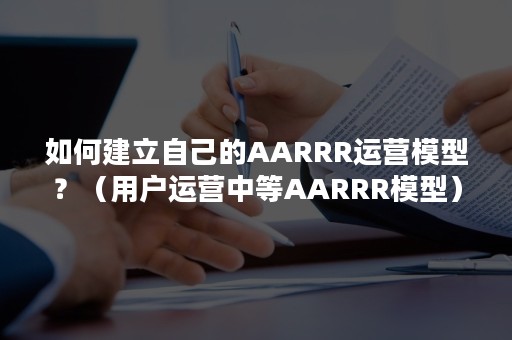 如何建立自己的AARRR运营模型？（用户运营中等AARRR模型）