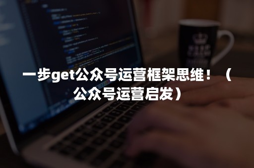 一步get公众号运营框架思维！（公众号运营启发）