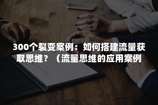 300个裂变案例：如何搭建流量获取思维？（流量思维的应用案例）