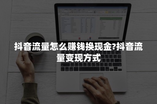 抖音流量怎么赚钱换现金?抖音流量变现方式