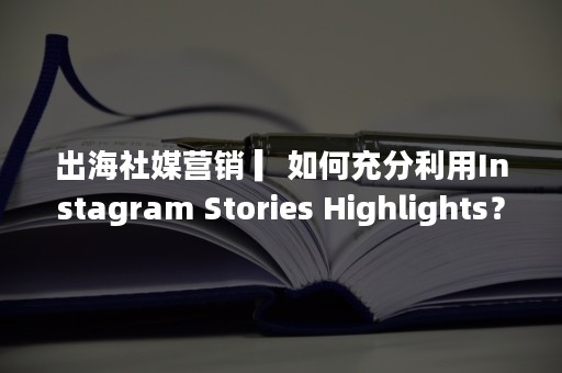 出海社媒营销 ▎如何充分利用Instagram Stories Highlights？