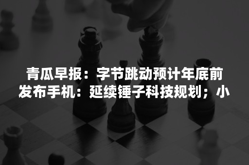 青瓜早报：字节跳动预计年底前发布手机：延续锤子科技规划；小红书疑被各大安卓应用商店下架