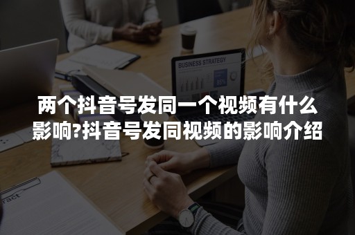 两个抖音号发同一个视频有什么影响?抖音号发同视频的影响介绍