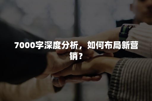 7000字深度分析，如何布局新营销？