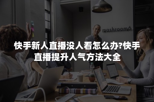 快手新人直播没人看怎么办?快手直播提升人气方法大全