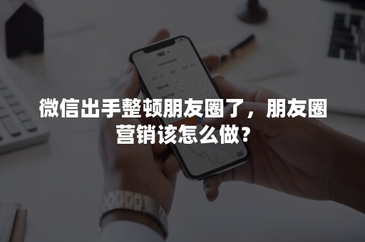 微信出手整顿朋友圈了，朋友圈营销该怎么做？