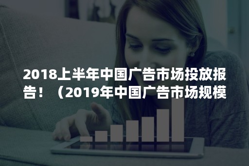 2018上半年中国广告市场投放报告！（2019年中国广告市场规模）