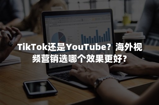 TikTok还是YouTube？海外视频营销选哪个效果更好？