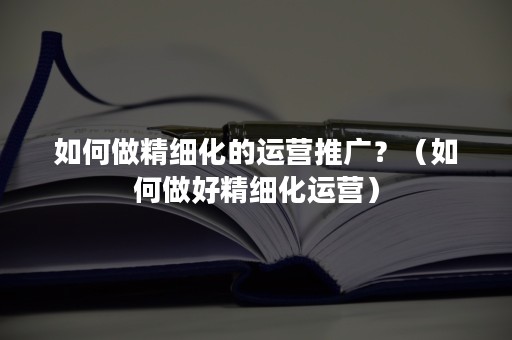 如何做精细化的运营推广？（如何做好精细化运营）