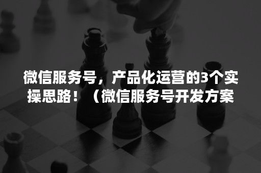 微信服务号，产品化运营的3个实操思路！（微信服务号开发方案）