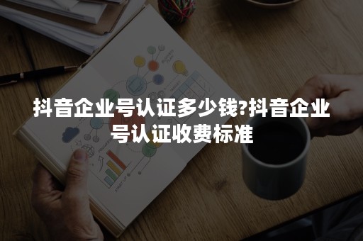 抖音企业号认证多少钱?抖音企业号认证收费标准