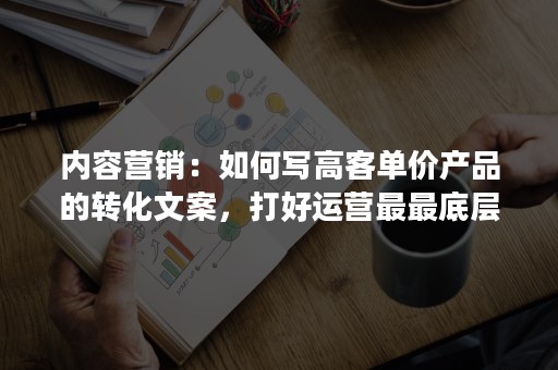 内容营销：如何写高客单价产品的转化文案，打好运营最最底层的基本功？